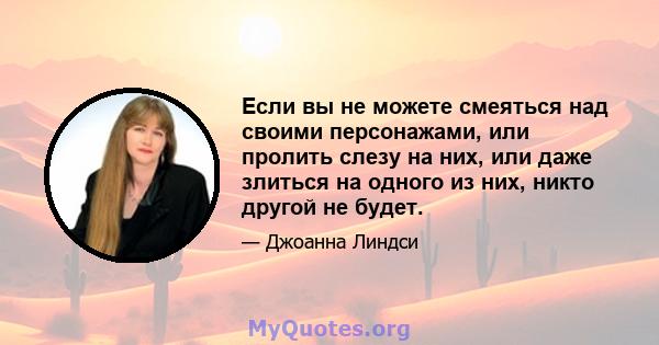 Если вы не можете смеяться над своими персонажами, или пролить слезу на них, или даже злиться на одного из них, никто другой не будет.