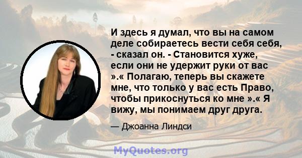 И здесь я думал, что вы на самом деле собираетесь вести себя себя, - сказал он. - Становится хуже, если они не удержит руки от вас ».« Полагаю, теперь вы скажете мне, что только у вас есть Право, чтобы прикоснуться ко