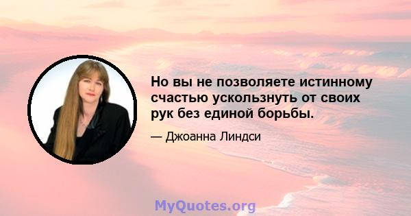 Но вы не позволяете истинному счастью ускользнуть от своих рук без единой борьбы.