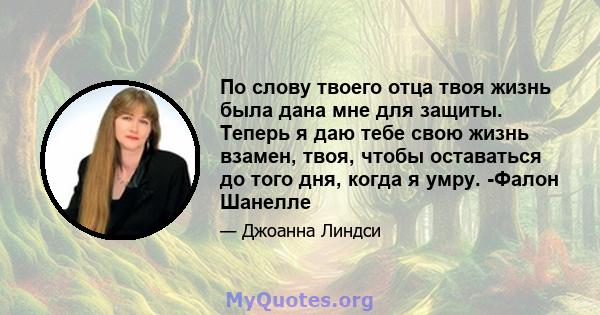 По слову твоего отца твоя жизнь была дана мне для защиты. Теперь я даю тебе свою жизнь взамен, твоя, чтобы оставаться до того дня, когда я умру. -Фалон Шанелле