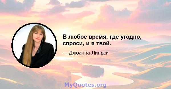 В любое время, где угодно, спроси, и я твой.