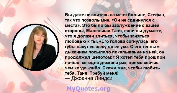 Вы даже не злитесь на меня больше, Стефан, так что позволь мне. «Он не сдвинулся с места». Это было бы заблуждение с вашей стороны, Маленькая Таня, если вы думаете, что я должен злиться, чтобы заняться любовью к ты.