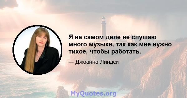 Я на самом деле не слушаю много музыки, так как мне нужно тихое, чтобы работать.