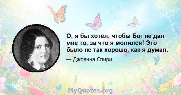 О, я бы хотел, чтобы Бог не дал мне то, за что я молился! Это было не так хорошо, как я думал.