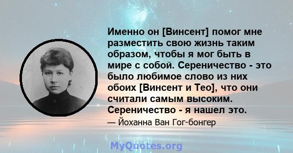 Именно он [Винсент] помог мне разместить свою жизнь таким образом, чтобы я мог быть в мире с собой. Сереничество - это было любимое слово из них обоих [Винсент и Тео], что они считали самым высоким. Сереничество - я