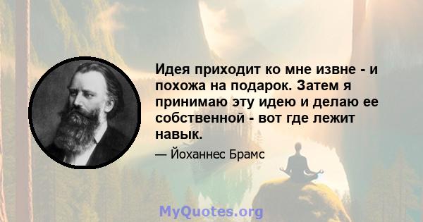 Идея приходит ко мне извне - и похожа на подарок. Затем я принимаю эту идею и делаю ее собственной - вот где лежит навык.