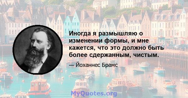 Иногда я размышляю о изменении формы, и мне кажется, что это должно быть более сдержанным, чистым.