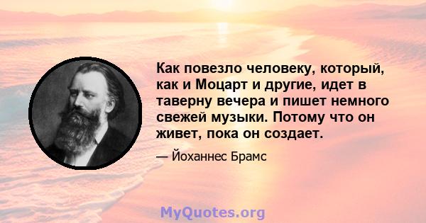 Как повезло человеку, который, как и Моцарт и другие, идет в таверну вечера и пишет немного свежей музыки. Потому что он живет, пока он создает.