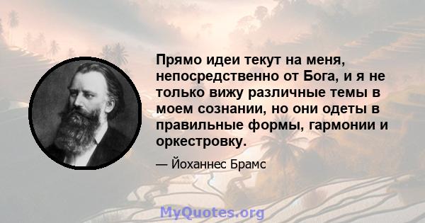 Прямо идеи текут на меня, непосредственно от Бога, и я не только вижу различные темы в моем сознании, но они одеты в правильные формы, гармонии и оркестровку.