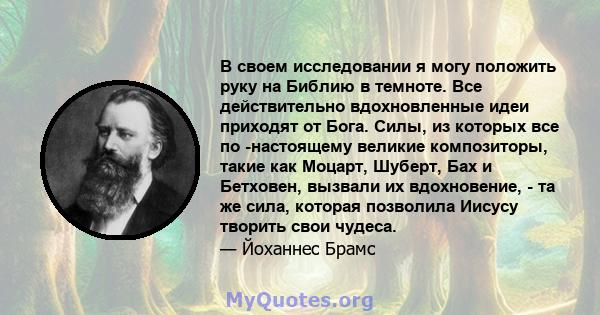 В своем исследовании я могу положить руку на Библию в темноте. Все действительно вдохновленные идеи приходят от Бога. Силы, из которых все по -настоящему великие композиторы, такие как Моцарт, Шуберт, Бах и Бетховен,