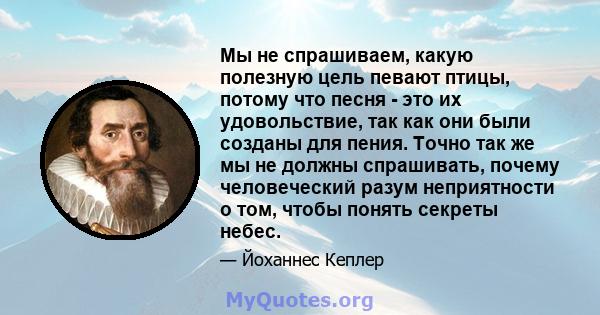 Мы не спрашиваем, какую полезную цель певают птицы, потому что песня - это их удовольствие, так как они были созданы для пения. Точно так же мы не должны спрашивать, почему человеческий разум неприятности о том, чтобы