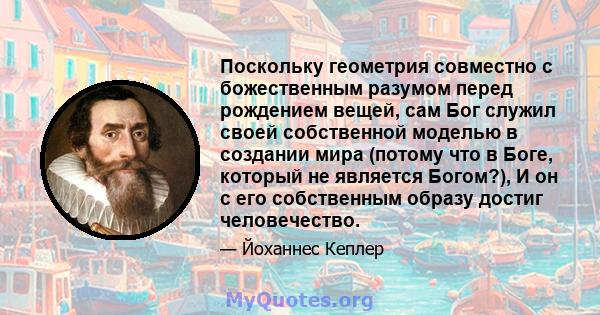 Поскольку геометрия совместно с божественным разумом перед рождением вещей, сам Бог служил своей собственной моделью в создании мира (потому что в Боге, который не является Богом?), И он с его собственным образу достиг