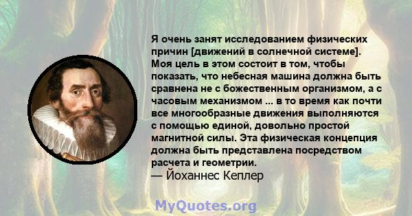 Я очень занят исследованием физических причин [движений в солнечной системе]. Моя цель в этом состоит в том, чтобы показать, что небесная машина должна быть сравнена не с божественным организмом, а с часовым механизмом