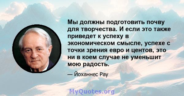 Мы должны подготовить почву для творчества. И если это также приведет к успеху в экономическом смысле, успехе с точки зрения евро и центов, это ни в коем случае не уменьшит мою радость.