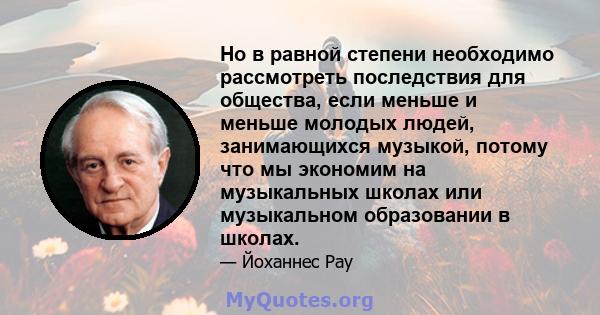 Но в равной степени необходимо рассмотреть последствия для общества, если меньше и меньше молодых людей, занимающихся музыкой, потому что мы экономим на музыкальных школах или музыкальном образовании в школах.