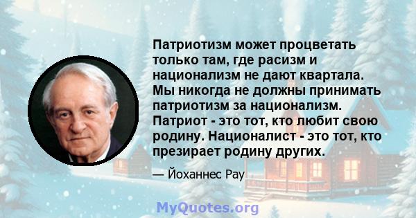 Патриотизм может процветать только там, где расизм и национализм не дают квартала. Мы никогда не должны принимать патриотизм за национализм. Патриот - это тот, кто любит свою родину. Националист - это тот, кто презирает 