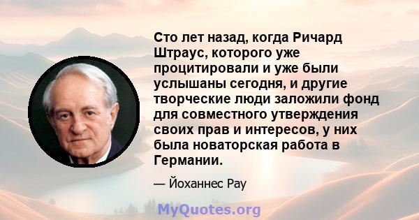 Сто лет назад, когда Ричард Штраус, которого уже процитировали и уже были услышаны сегодня, и другие творческие люди заложили фонд для совместного утверждения своих прав и интересов, у них была новаторская работа в