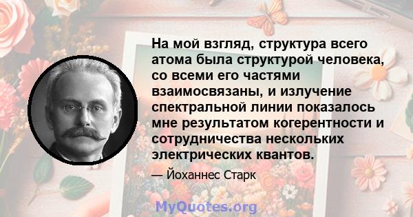 На мой взгляд, структура всего атома была структурой человека, со всеми его частями взаимосвязаны, и излучение спектральной линии показалось мне результатом когерентности и сотрудничества нескольких электрических