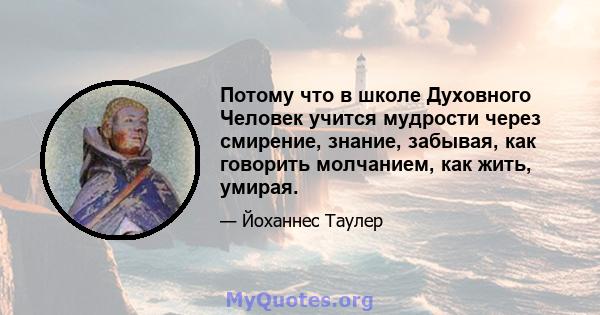 Потому что в школе Духовного Человек учится мудрости через смирение, знание, забывая, как говорить молчанием, как жить, умирая.