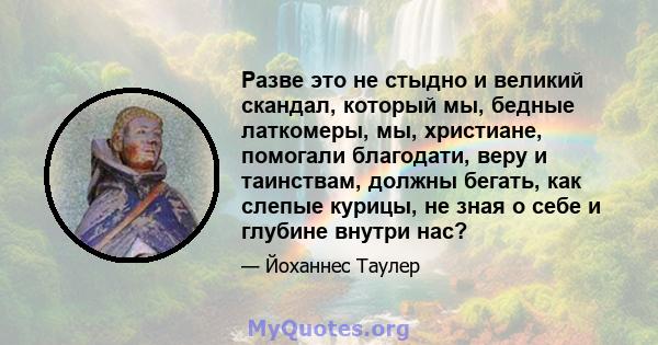 Разве это не стыдно и великий скандал, который мы, бедные латкомеры, мы, христиане, помогали благодати, веру и таинствам, должны бегать, как слепые курицы, не зная о себе и глубине внутри нас?