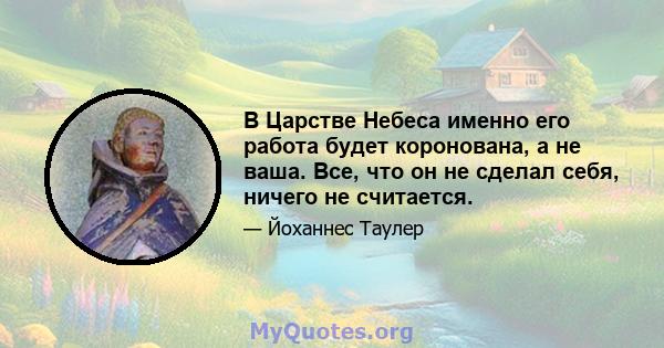 В Царстве Небеса именно его работа будет коронована, а не ваша. Все, что он не сделал себя, ничего не считается.