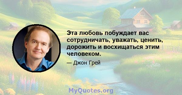 Эта любовь побуждает вас сотрудничать, уважать, ценить, дорожить и восхищаться этим человеком.