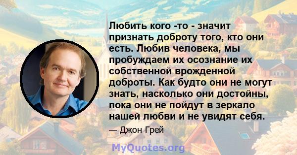 Любить кого -то - значит признать доброту того, кто они есть. Любив человека, мы пробуждаем их осознание их собственной врожденной доброты. Как будто они не могут знать, насколько они достойны, пока они не пойдут в