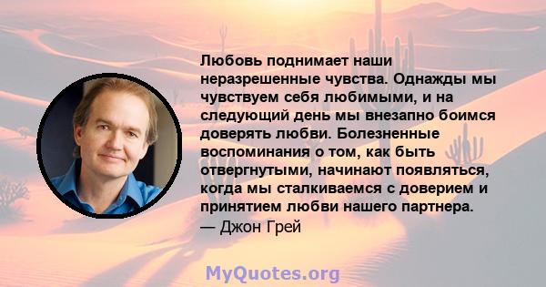 Любовь поднимает наши неразрешенные чувства. Однажды мы чувствуем себя любимыми, и на следующий день мы внезапно боимся доверять любви. Болезненные воспоминания о том, как быть отвергнутыми, начинают появляться, когда