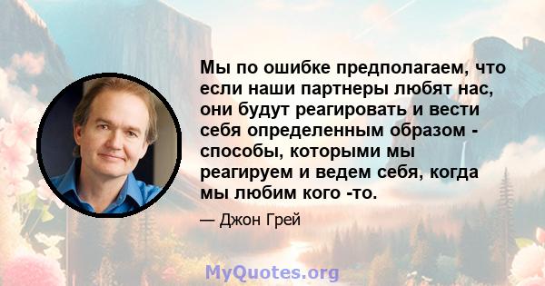 Мы по ошибке предполагаем, что если наши партнеры любят нас, они будут реагировать и вести себя определенным образом - способы, которыми мы реагируем и ведем себя, когда мы любим кого -то.