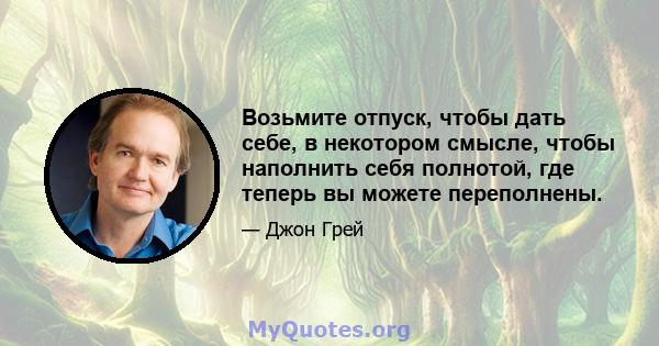 Возьмите отпуск, чтобы дать себе, в некотором смысле, чтобы наполнить себя полнотой, где теперь вы можете переполнены.