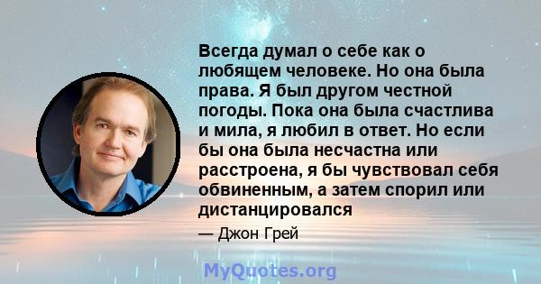 Всегда думал о себе как о любящем человеке. Но она была права. Я был другом честной погоды. Пока она была счастлива и мила, я любил в ответ. Но если бы она была несчастна или расстроена, я бы чувствовал себя обвиненным, 