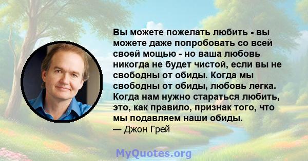 Вы можете пожелать любить - вы можете даже попробовать со всей своей мощью - но ваша любовь никогда не будет чистой, если вы не свободны от обиды. Когда мы свободны от обиды, любовь легка. Когда нам нужно стараться