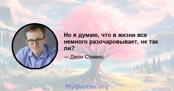 Но я думаю, что в жизни все немного разочаровывает, не так ли?