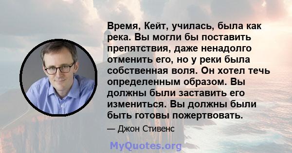 Время, Кейт, училась, была как река. Вы могли бы поставить препятствия, даже ненадолго отменить его, но у реки была собственная воля. Он хотел течь определенным образом. Вы должны были заставить его измениться. Вы