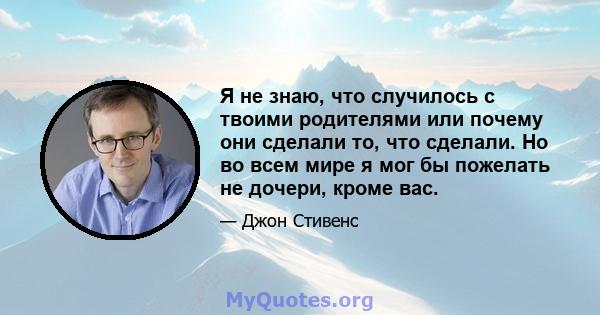 Я не знаю, что случилось с твоими родителями или почему они сделали то, что сделали. Но во всем мире я мог бы пожелать не дочери, кроме вас.