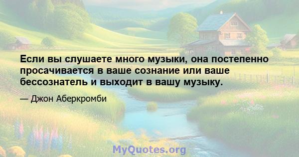 Если вы слушаете много музыки, она постепенно просачивается в ваше сознание или ваше бессознатель и выходит в вашу музыку.