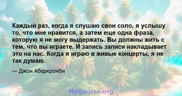 Каждый раз, когда я слушаю свои соло, я услышу то, что мне нравится, а затем еще одна фраза, которую я не могу выдержать. Вы должны жить с тем, что вы играете. И запись записи накладывает это на нас. Когда я играю в