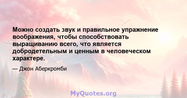 Можно создать звук и правильное упражнение воображения, чтобы способствовать выращиванию всего, что является добродетельным и ценным в человеческом характере.