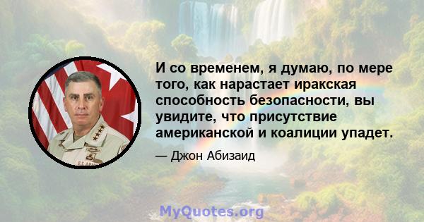 И со временем, я думаю, по мере того, как нарастает иракская способность безопасности, вы увидите, что присутствие американской и коалиции упадет.