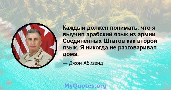 Каждый должен понимать, что я выучил арабский язык из армии Соединенных Штатов как второй язык. Я никогда не разговаривал дома.