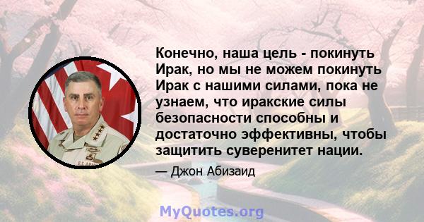 Конечно, наша цель - покинуть Ирак, но мы не можем покинуть Ирак с нашими силами, пока не узнаем, что иракские силы безопасности способны и достаточно эффективны, чтобы защитить суверенитет нации.