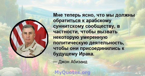 Мне теперь ясно, что мы должны обратиться к арабскому суннитскому сообществу, в частности, чтобы вызвать некоторую умеренную политическую деятельность, чтобы они присоединились к будущему Ирака.