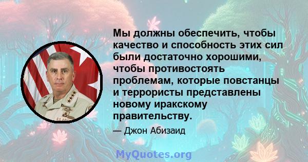 Мы должны обеспечить, чтобы качество и способность этих сил были достаточно хорошими, чтобы противостоять проблемам, которые повстанцы и террористы представлены новому иракскому правительству.