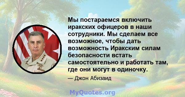 Мы постараемся включить иракских офицеров в наши сотрудники. Мы сделаем все возможное, чтобы дать возможность Иракским силам безопасности встать самостоятельно и работать там, где они могут в одиночку.