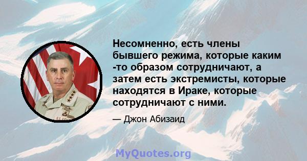 Несомненно, есть члены бывшего режима, которые каким -то образом сотрудничают, а затем есть экстремисты, которые находятся в Ираке, которые сотрудничают с ними.