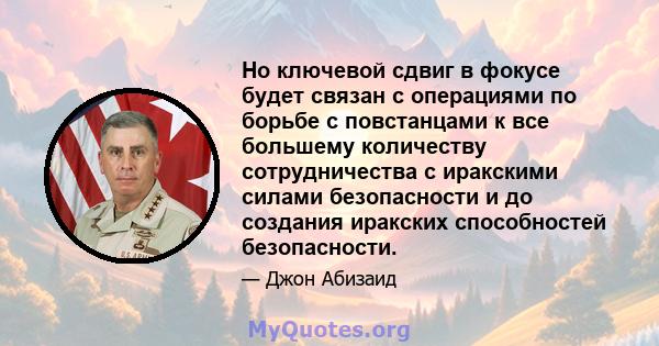 Но ключевой сдвиг в фокусе будет связан с операциями по борьбе с повстанцами к все большему количеству сотрудничества с иракскими силами безопасности и до создания иракских способностей безопасности.