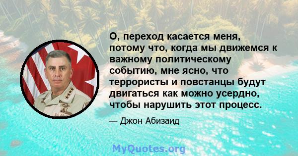 О, переход касается меня, потому что, когда мы движемся к важному политическому событию, мне ясно, что террористы и повстанцы будут двигаться как можно усердно, чтобы нарушить этот процесс.