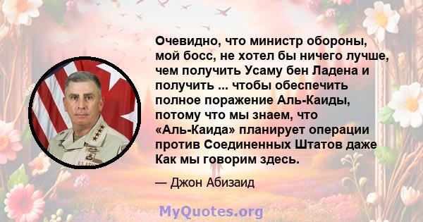 Очевидно, что министр обороны, мой босс, не хотел бы ничего лучше, чем получить Усаму бен Ладена и получить ... чтобы обеспечить полное поражение Аль-Каиды, потому что мы знаем, что «Аль-Каида» планирует операции против 