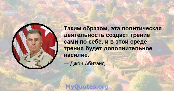 Таким образом, эта политическая деятельность создаст трение сами по себе, и в этой среде трения будет дополнительное насилие.