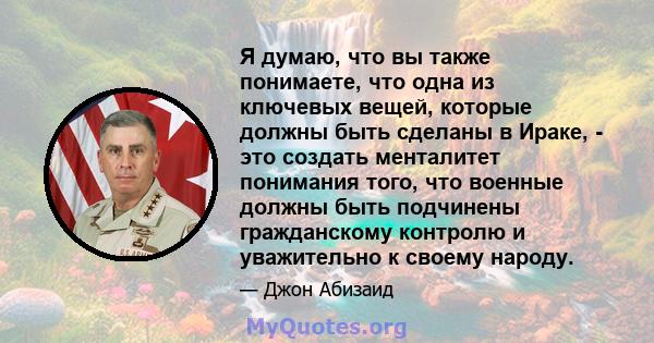 Я думаю, что вы также понимаете, что одна из ключевых вещей, которые должны быть сделаны в Ираке, - это создать менталитет понимания того, что военные должны быть подчинены гражданскому контролю и уважительно к своему